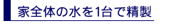 家全体の水を1台で精製